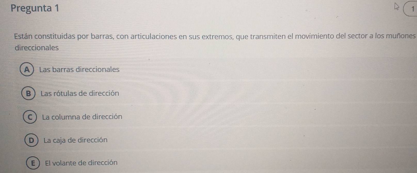 Pregunta 1 1
Están constituidas por barras, con articulaciones en sus extremos, que transmiten el movimiento del sector a los muñones
direccionales
A ) Las barras direccionales
B ) Las rótulas de dirección
C ) La columna de dirección
D La caja de dirección
E ) El volante de dirección