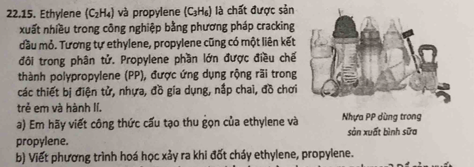 Ethylene (C_2H_4) và propylene (C_3H_6) là chất được sản 
xuất nhiều trong công nghiệp bằng phương pháp cracking 
đầu mỏ. Tương tự ethylene, propylene cũng có một liên kết 
đôi trong phân tử. Propylene phần lớn được điều chế 
thành polypropylene (PP), được ứng dụng rộng rãi trong 
các thiết bị điện tử, nhựa, đồ gia dụng, nắp chai, đồ chơi 
trẻ em và hành lí. 
a) Em hãy viết công thức cấu tạo thu gọn của ethylene và Nhựa PP dùng trong 
sản xuất bình sữa 
propylene. 
b) Viết phương trình hoá học xảy ra khi đốt cháy ethylene, propylene.