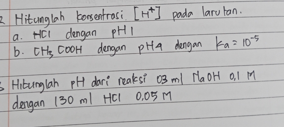 Hitunglah konsentrasi [H^+] pada laruran. 
a. HCl dengan pH1
b. CH_3 cooH dengan pHa dengan k_a=10^(-5)
Hitunglah pH dare reaks? 03 ml HaoH o, 1 M
dengan 130 m1 HC1 0, 05 M