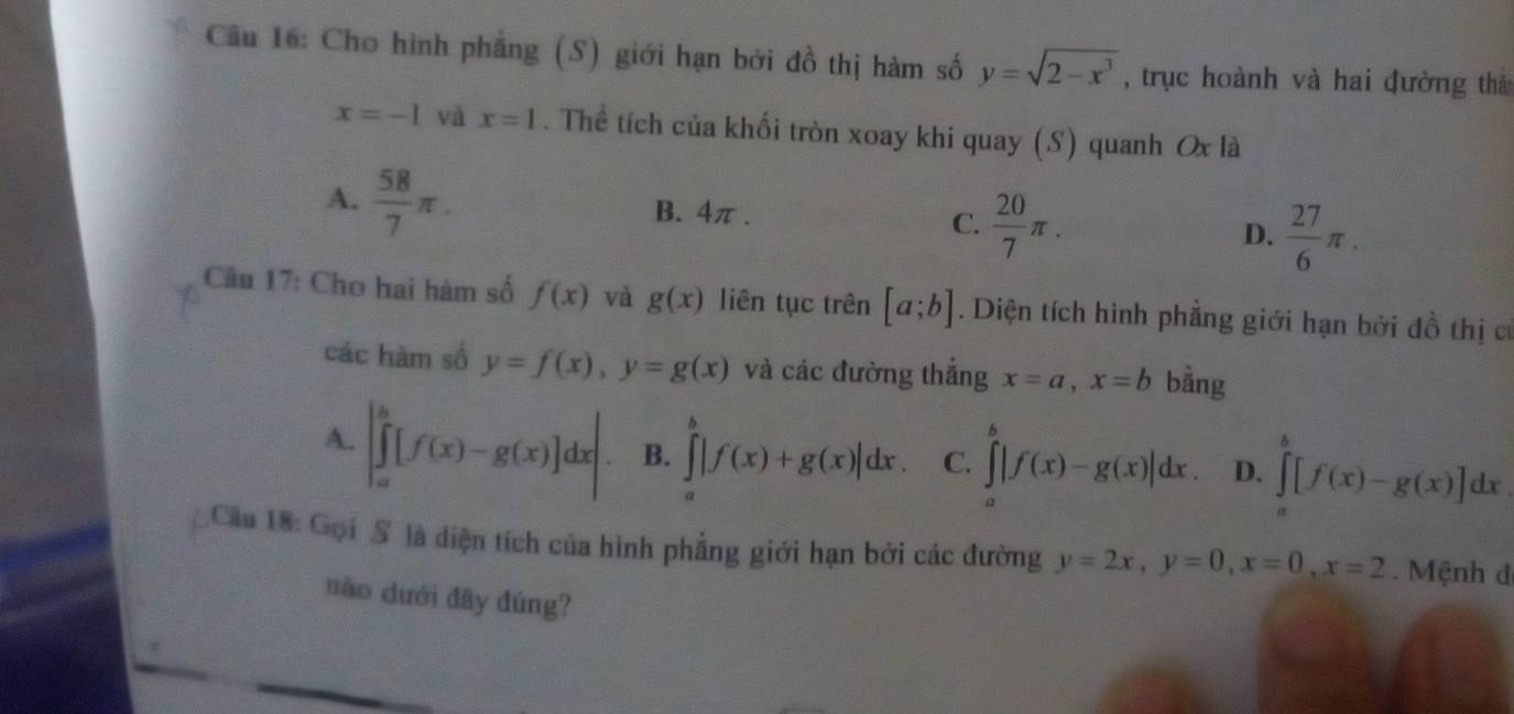 Cho hình phẳng (S) giới hạn bởi đồ thị hàm số y=sqrt(2-x^3) , trục hoành và hai đường thả
x=-1 và x=1. Thể tích của khối tròn xoay khi quay (S) quanh Ox là
A.  58/7 π. B. 4π. C.  20/7 π. D.  27/6 π. 
Câu 17: Cho hai hàm số f(x) và g(x) liên tục trên [a;b]. Diện tích hình phẳng giới hạn bởi đồ thị cư
các hàm số y=f(x), y=g(x) và các đường thắng x=a, x=b bằng
A. |∈tlimits _a^b[f(x)-g(x)]dx| B. ∈tlimits _0^b|f(x)+g(x)|dx. C. ∈tlimits _a^b|f(x)-g(x)|dx. D. ∈tlimits _a^b[f(x)-g(x)]dx
Cầu 18: Gọi S là diện tích của hình phẳng giới hạn bởi các đường y=2x, y=0, x=0, x=2. Mệnh đ
nào dưới đây đúng?