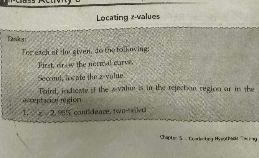 Locating z-values 
Tasks: 
For each of the given, do the following: 
First, draw the normal curve. 
Second, locate the z-value. 
Third, indicate if the z-value is in the rejection region or in the 
acceptance region. 
1. z=2, 95% confidence, two-tailed 
Chapter 5 - Conducting Hypothesis Testing