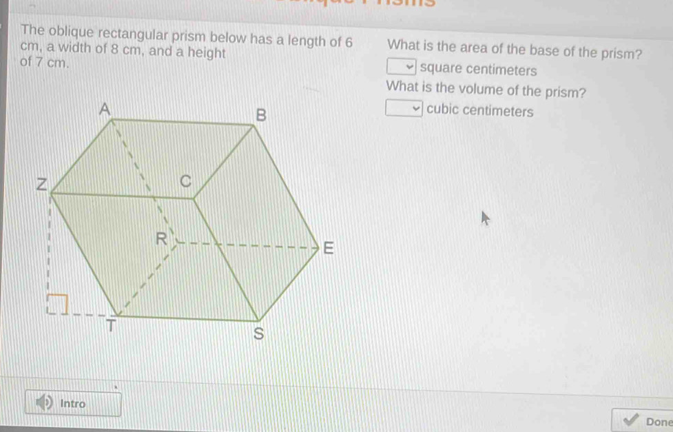 The oblique rectangular prism below has a length of 6 What is the area of the base of the prism?
cm, a width of 8 cm, and a height 
of 7 cm. square centimeters
What is the volume of the prism?
cubic centimeters
Intro 
Done