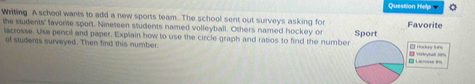 Question Help 
Writing A school wants to add a new sports team. The school sent out surveys asking for 
the students' favorite sport. Nineteen students named volleyball. Others named hockey or 
lacrosse. Use pencil and paper. Explain how to use the circle graph and ratios to find the numbe 
of students surveyed. Then find this number.