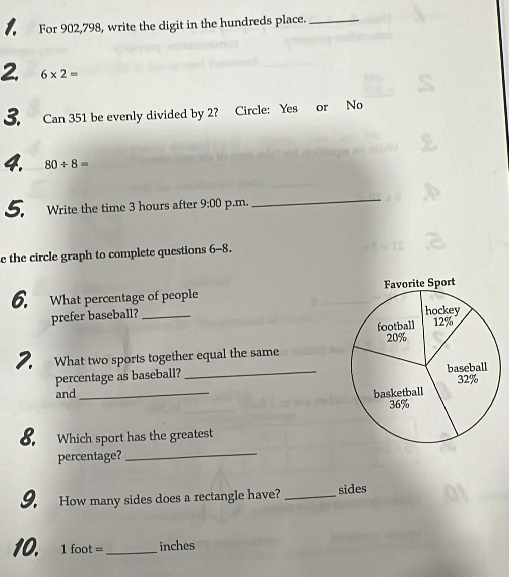 For 902,798, write the digit in the hundreds place._ 
2. 6* 2=
3. Can 351 be evenly divided by 2? Circle: Yes or No 
4. 80/ 8=
5. Write the time 3 hours after 9:00 p.m. 
_ 
e the circle graph to complete questions 6-8. 
6. What percentage of people 
prefer baseball?_ 
2. What two sports together equal the same 
percentage as baseball? _ 
and _ 
8. Which sport has the greatest 
percentage?_ 
9. How many sides does a rectangle have?_ 
sides 
10. 1 foot = _ inches