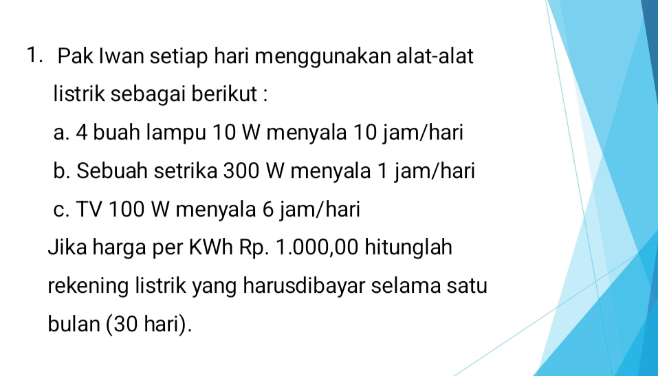 Pak Iwan setiap hari menggunakan alat-alat 
listrik sebagai berikut : 
a. 4 buah lampu 10 W menyala 10 jam/hari
b. Sebuah setrika 300 W menyala 1 jam/hari
c. TV 100 W menyala 6 jam/hari
Jika harga per KWh Rp. 1.000,00 hitunglah 
rekening listrik yang harusdibayar selama satu 
bulan (30 hari).