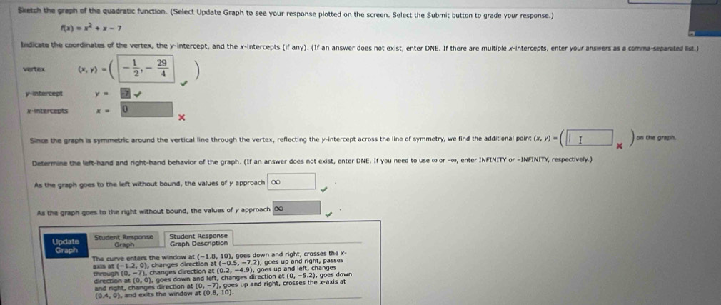 Sketch the graph of the quadratic function. (Select Update Graph to see your response plotted on the screen. Select the Submit button to grade your response.)
f(x)=x^2+x-7
Indicate the coordinates of the vertex, the y-intercept, and the x-intercepts (if any). (If an answer does not exist, enter DNE. If there are multiple x-intercepts, enter your answers as a comma-separated list.) 
vertex (x,y)=(- 1/2 ,- 29/4 )
y-intercept y=
x +intercepts x= 1
× 
Since the graph is symmetric around the vertical line through the vertex, reflecting the y-intercept across the line of symmetry, we find the additional point (x,y)=(□ _* ) on the graph. 
Determine the left-hand and right-hand behavior of the graph. (If an answer does not exist, enter DNE. If you need to use ∞ or -∞, enter INFINITY or -INFINITY, respectively.) 
As the graph goes to the left without bound, the values of y approach ∈fty
As the graph goes to the right without bound, the values of y approach ∞
Update Student Response Graph Student Response Graph Description 
Graph 
The curve enters the window (-1.8,10 ), goes down and right, crosses the x - 
), goes up and right, passes 
axis at (-1.2,0) ), changes direction at(-0.5,-7.2) , goes up and left, changes
(0,-7) changes direction at (0.2,-4.9), 
through direction at (0, 0), goes down and left, changes direction at (0,-5.2). ao es down 
and right, changes direction at (0,-7) ), goes up and right, crosses the x-axis at
(0.4,0) , and exits the window at(0.8,10).