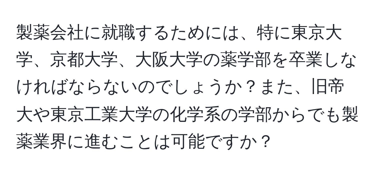 製薬会社に就職するためには、特に東京大学、京都大学、大阪大学の薬学部を卒業しなければならないのでしょうか？また、旧帝大や東京工業大学の化学系の学部からでも製薬業界に進むことは可能ですか？