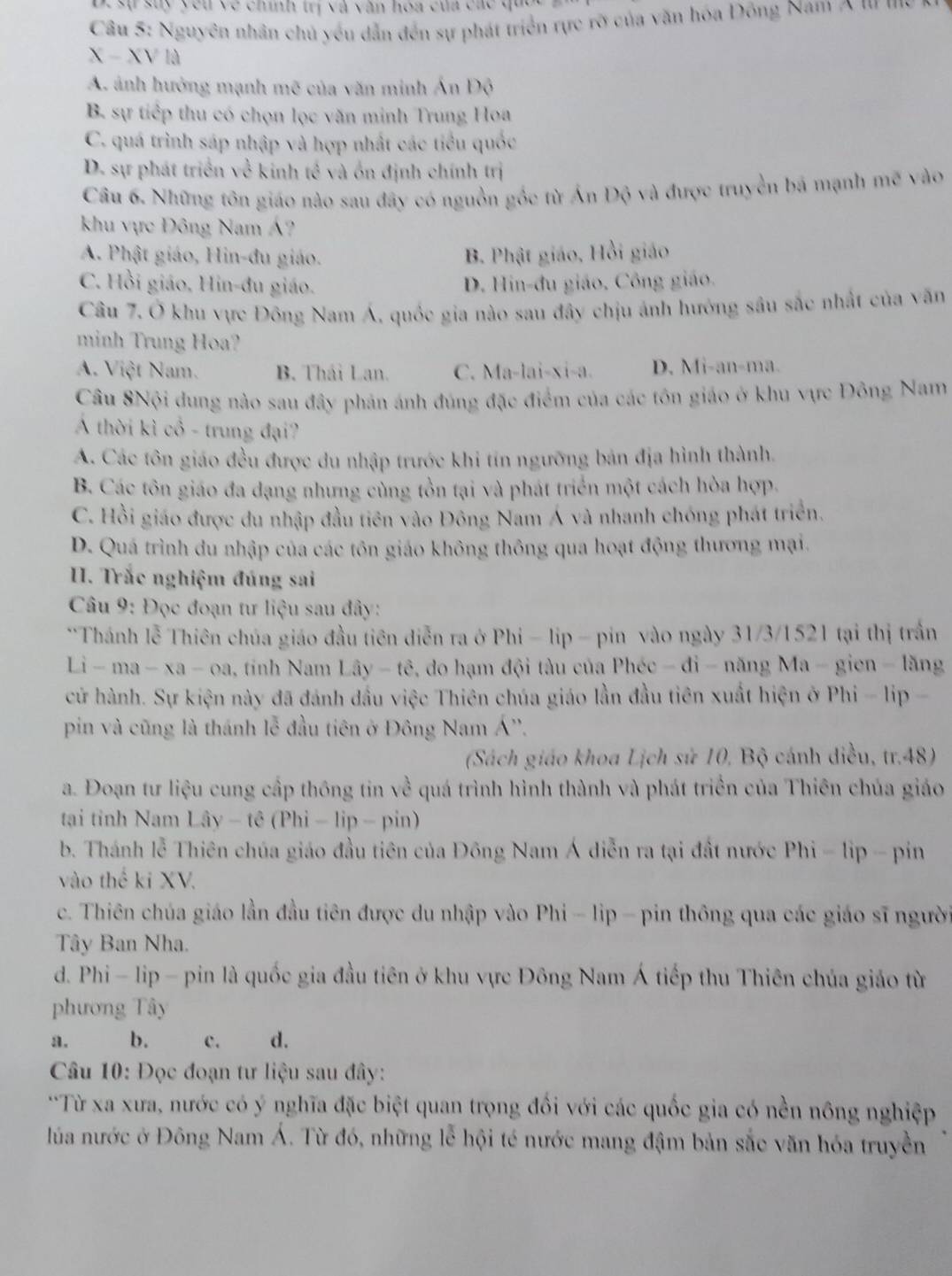 De  sự suy yêu về chính trị và văn hóa của các quo
Cầu 5: Nguyên nhân chủ yếu dẫn đến sự phát triển rực rỡ của văn hóa Đông Nam A '' '''
X-XVId
A. ảnh hưởng mạnh mẽ của văn minh Ấn Độ
B. sự tiếp thu có chọn lọc văn minh Trung Hoa
C. quá trình sáp nhập và hợp nhất các tiểu quốc
D. sự phát triển về kinh tề và ốn định chính trị
Câu 6. Những tôn giáo nào sau đây có nguồn gốc từ Ấn Độ và được truyền bá mạnh mẽ vào
khu vực Đông Nam Á?
A. Phật giáo, Hin-đu giáo. B. Phật giáo, Hồi giáo
C. Hồi giáo, Hin-đu giáo. D. Hin-đu giáo, Công giáo.
Câu 7. Ở khu vực Đông Nam Á, quốc gia nào sau đây chịu ảnh hướng sâu sắc nhất của văn
minh Trung Hoa?
A. Việt Nam. B. Thái Lan. C. Ma-lai-xi-a. D. Mi-an-ma.
Câu 8Nội dung nào sau đây phản ánh đúng đặc điểm của các tôn giáo ở khu vực Đông Nam
Á thời kì cổ - trung đại?
A. Các tôn giáo đều được du nhập trước khi tín ngưỡng bản địa hình thành.
B. Các tôn giáo đa dạng nhưng cùng tồn tại và phát triển một cách hòa hợp.
C. Hồi giáo được du nhập đầu tiên vào Đông Nam Á và nhanh chóng phát triển.
D. Quá trình du nhập của các tôn giáo không thông qua hoạt động thương mại.
. Trắc nghiệm đúng sai
Câu 9: Đọc đoạn tư liệu sau đây:
**Thánh lễ Thiên chúa giáo đầu tiên diễn ra ở Phi - lip - pin vào ngày 31/3/1521 tại thị trấn
Li-ma-xa-ea tinh Nam Lây - tê, do hạm đội tàu của Phéc - đi - năng Ma - gien - lăng
cử hành. Sự kiện này đã đánh đầu việc Thiên chúa giáo lần đầu tiên xuất hiện ở Phi - lip -
pin và cũng là thánh lễ đầu tiên ở Đông Nam Á''.
(Sách giáo khoa Lịch sử 10, Bộ cánh diều, tr.48)
a. Đoạn tư liệu cung cấp thông tin về quá trình hình thành và phát triển của Thiên chúa giáo
tại tỉinh Nam Lây - tê (Phi - lip - pin)
b. Thánh lễ Thiên chúa giáo đầu tiên của Đông Nam Á diễn ra tại đất nước Phi - lip - pin
vào thế ki XV.
c. Thiên chúa giáo lần đầu tiên được du nhập vào Phi - lip - pin thông qua các giáo sĩ người
Tây Ban Nha.
d. Phi - lip - pin là quốc gia đầu tiên ở khu vực Đông Nam Á tiếp thu Thiên chúa giáo từ
phương Tây
a. b. c. d.
Câu 10: Đọc đoạn tư liệu sau đây:
''Từ xa xưa, nước có ý nghĩa đặc biệt quan trọng đối với các quốc gia có nền nông nghiệp
lúa nước ở Đông Nam Á. Từ đó, những lễ hội té nước mang đậm bản sắc văn hóa truyền