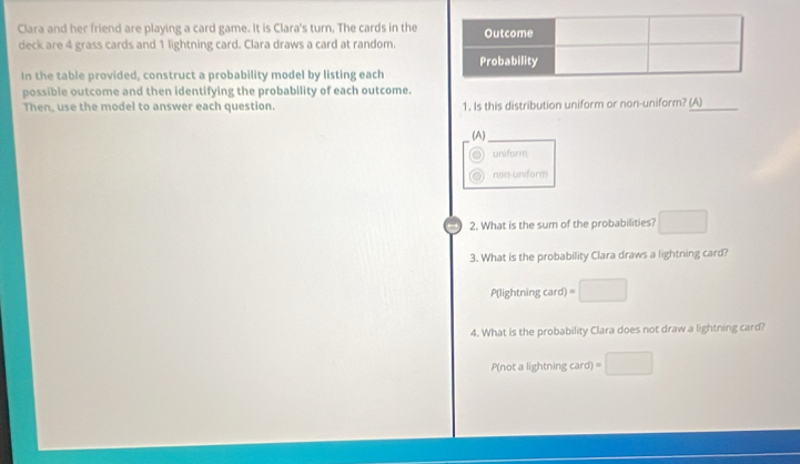 Clara and her friend are playing a card game. It is Clara's turn. The cards in the
deck are 4 grass cards and 1 lightning card. Clara draws a card at random.
In the table provided, construct a probability model by listing each
possible outcome and then identifying the probability of each outcome.
Then, use the model to answer each question. 1. Is this distribution uniform or non-uniform? (A)
(A)
uniform
non-uniform
2. What is the sum of the probabilities?
3. What is the probability Clara draws a lightning card?
P(lightning card) =
4. What is the probability Clara does not draw a lightning card?
P(not a lightning card)