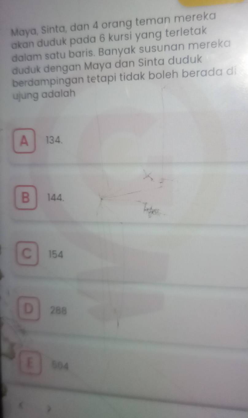 Maya, Sinta, dan 4 orang teman mereka
akan duduk pada 6 kursi yang terletak
dalam satu baris. Banyak susunan mereka
duduk dengan Maya dan Sinta duduk
berdampingan tetapi tidak boleh berada di
ujung adalah
A . 134.
B 144.
C154
D 288
E 504