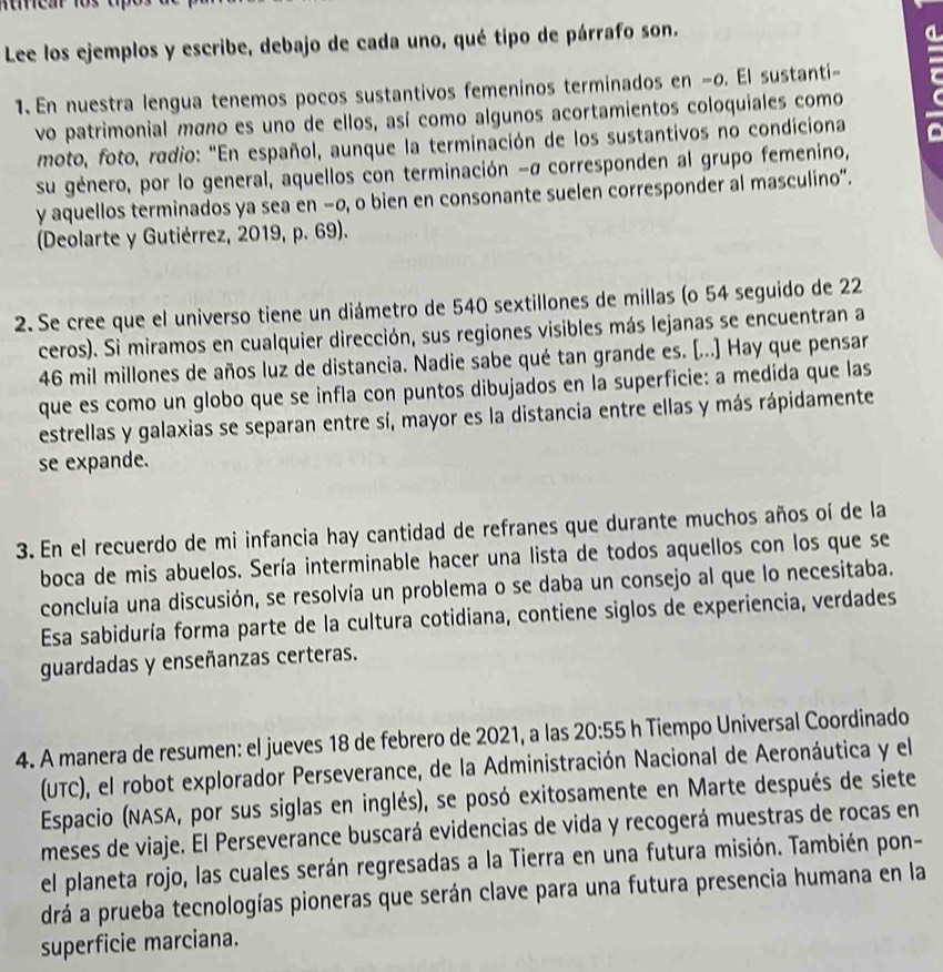 Lee los ejemplos y escribe, debajo de cada uno, qué tipo de párrafo son.
1.En nuestra lengua tenemos pocos sustantivos femeninos terminados en −o. El sustanti-  
vo patrimonial mãno es uno de ellos, así como algunos acortamientos coloquiales como
moto, foto, radio: "En español, aunque la terminación de los sustantivos no condiciona
su género, por lo general, aquellos con terminación -σ corresponden al grupo femenino,
y aquellos terminados ya sea en −o, o bien en consonante suelen corresponder al masculino".
(Deolarte y Gutiérrez, 2019, p. 69).
2. Se cree que el universo tiene un diámetro de 540 sextillones de millas (o 54 seguido de 22
ceros). Si miramos en cualquier dirección, sus regiones visibles más lejanas se encuentran a
46 mil millones de años luz de distancia. Nadie sabe qué tan grande es. [...] Hay que pensar
que es como un globo que se infla con puntos dibujados en la superficie: a medida que las
estrellas y galaxias se separan entre sí, mayor es la distancia entre ellas y más rápidamente
se expande.
3. En el recuerdo de mi infancia hay cantidad de refranes que durante muchos años oí de la
boca de mis abuelos. Sería interminable hacer una lista de todos aquellos con los que se
concluía una discusión, se resolvía un problema o se daba un consejo al que lo necesitaba.
Esa sabiduría forma parte de la cultura cotidiana, contiene siglos de experiencia, verdades
guardadas y enseñanzas certeras.
4. A manera de resumen: el jueves 18 de febrero de 2021, a las 20:55 h Tiempo Universal Coordinado
(UTC), el robot explorador Perseverance, de la Administración Nacional de Aeronáutica y el
Espacio (NASA, por sus siglas en inglés), se posó exitosamente en Marte después de siete
meses de viaje. El Perseverance buscará evidencias de vida y recogerá muestras de rocas en
el planeta rojo, las cuales serán regresadas a la Tierra en una futura misión. También pon-
drá a prueba tecnologías pioneras que serán clave para una futura presencia humana en la
superficie marciana.