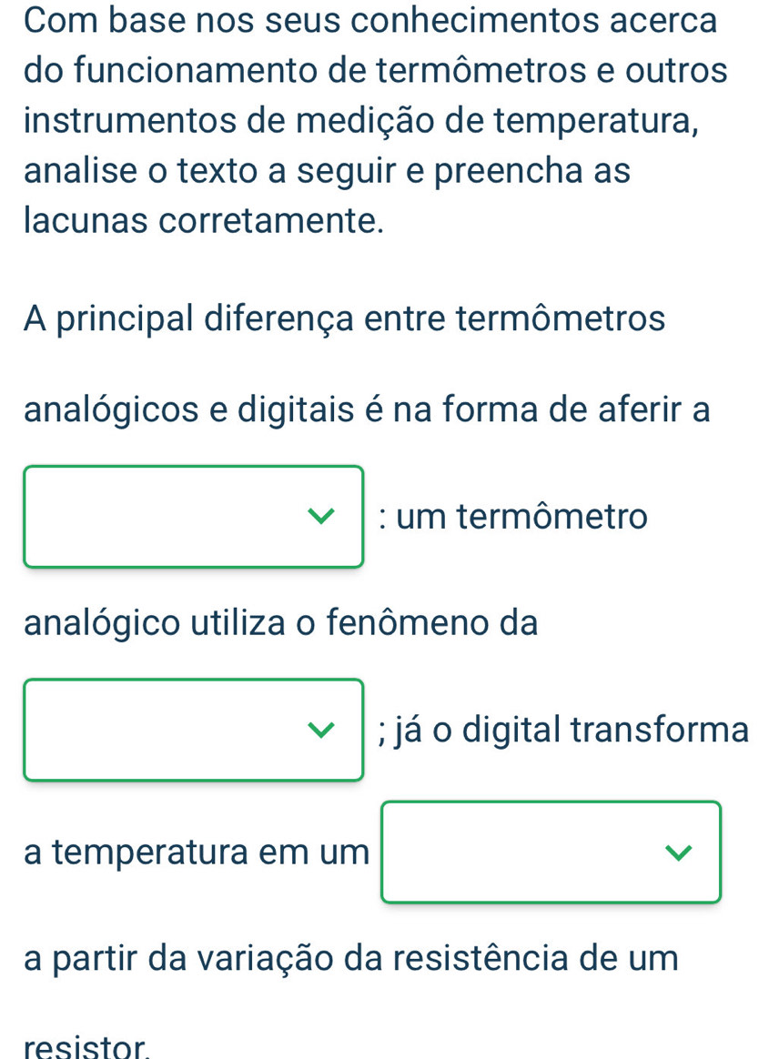 Com base nos seus conhecimentos acerca 
do funcionamento de termômetros e outros 
instrumentos de medição de temperatura, 
analise o texto a seguir e preencha as 
lacunas corretamente. 
A principal diferença entre termômetros 
analógicos e digitais é na forma de aferir a 
: um termômetro 
analógico utiliza o fenômeno da 
; já o digital transforma 
a temperatura em um 
a partir da variação da resistência de um 
resistor