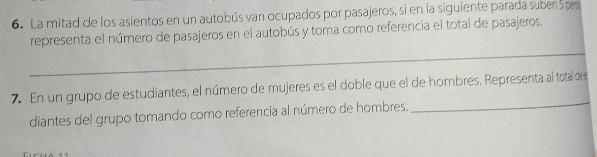 La mitad de los asientos en un autobús van ocupados por pasajeros, si en la siguiente parada suber Spe 
representa el número de pasajeros en el autobús y toma como referencia el total de pasajeros. 
_ 
_ 
7. En un grupo de estudiantes, el número de mujeres es el doble que el de hombres. Representa al total de 
diantes del grupo tomando como referencia al número de hombres.