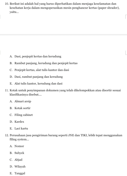 Berikut ini adalah hal yang harus diperhatikan dalam menjaga keselamatan dan
kesehatan kerja dalam mengoperasikan mesin penghancur kertas (paper shrader),
yaitu...
A. Dasi, penjepit kertas dan kerudung
B. Rambut panjang, kerudung dan penjepit kertas
C. Penjepit kertas, alat tulis kantor dan dasi
D. Dasi, rambut panjang dan kerudung
E. Alat tulis kantor, kerudung dan dasi
11. Kotak untuk penyimpanan dokumen yang telah dikelompokkan atau disortir sesuai
klasifikasinya disebut....
A. Almari arsip
B. Kotak sortir
C. Filing cabinet
D. Kardex
E. Laci kartu
12. Perusahaan jasa pengiriman barang seperti JNE dan TIKI, lebih tepat menggunakan
filing system...
A. Nomor
B. Subyek
C. Abjad
D. Wilayah
E. Tanggal