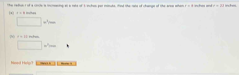 The radius r of a circle is increasing at a rate of 5 inches per minute. Find the rate of change of the area when r=8 inches and r=22 inches.
(a) r=8 inches
□ in^2/min
(b) r=22 inches.
□ in^2/min
Need Help? Watch it Master it