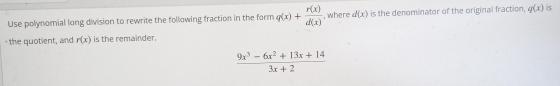 Use polynomial long division to rewrite the following fraction in the form q(x)+ r(x)/d(x)  , where d(x) is the denominator of the original fraction, q(x) is 
the quotient, and r(x) is the remainder.
 (9x^3-6x^2+13x+14)/3x+2 