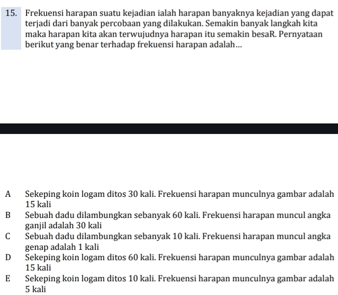 Frekuensi harapan suatu kejadian ialah harapan banyaknya kejadian yang dapat
terjadi dari banyak percobaan yang dilakukan. Semakin banyak langkah kita
maka harapan kita akan terwujudnya harapan itu semakin besaR. Pernyataan
berikut yang benar terhadap frekuensi harapan adalah...
A Sekeping koin logam ditos 30 kali. Frekuensi harapan munculnya gambar adalah
15 kali
B Sebuah dadu dilambungkan sebanyak 60 kali. Frekuensi harapan muncul angka
ganjil adalah 30 kali
C Sebuah dadu dilambungkan sebanyak 10 kali. Frekuensi harapan muncul angka
genap adalah 1 kali
D Sekeping koin logam ditos 60 kali. Frekuensi harapan munculnya gambar adalah
15 kali
E Sekeping koin logam ditos 10 kali. Frekuensi harapan munculnya gambar adalah
5 kali