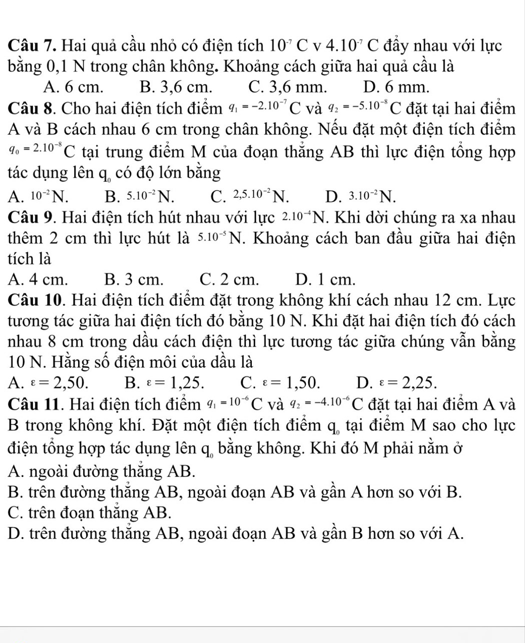 Hai quả cầu nhỏ có điện tích 10^(-7)C V 4.10^(-7)C đầy nhau với lực
bằng 0,1 N trong chân không. Khoảng cách giữa hai quả cầu là
A. 6 cm. B. 3,6 cm. C. 3,6 mm. D. 6 mm.
Câu 8. Cho hai điện tích điểm q_1=-2.10^(-7)C và q_2=-5.10^(-8)C đặt tại hai điểm
A và B cách nhau 6 cm trong chân không. Nếu đặt một điện tích điểm
q_0=2.10^(-8)C tại trung điểm M của đoạn thăng AB thì lực điện tông hợp
tác dụng lên q, có độ lớn bằng
A. 10^(-2)N. B. 5.10^(-2)N. C. 2,5.10^(-2)N. D. 3.10^(-2)N.
Câu 9. Hai điện tích hút nhau với lực 2.10^(-4)N. Khi dời chúng ra xa nhau
thêm 2 cm thì lực hút là 5.10^(-5)N. Khoảng cách ban đầu giữa hai điện
tích là
A. 4 cm. B. 3 cm. C. 2 cm. D. 1 cm.
Câu 10. Hai điện tích điểm đặt trong không khí cách nhau 12 cm. Lực
tương tác giữa hai điện tích đó bằng 10 N. Khi đặt hai điện tích đó cách
nhau 8 cm trong dầu cách điện thì lực tương tác giữa chúng vẫn bằng
10 N. Hằng số điện môi của dầu là
A. varepsilon =2,50. B. varepsilon =1,25. C. varepsilon =1,50. D. varepsilon =2,25.
Câu 11. Hai điện tích điểm q_1=10^(-6)C và q_2=-4.10^(-6)C đặt tại hai điểm A và
B trong không khí. Đặt một điện tích điểm q, tại điểm M sao cho lực
điện tổng hợp tác dụng lên q, bằng không. Khi đó M phải nằm ở
A. ngoài đường thắng AB.
B. trên đường thắng AB, ngoài đoạn AB và gần A hơn so với B.
C. trên đoạn thắng AB.
D. trên đường thăng AB, ngoài đoạn AB và gần B hơn so với A.