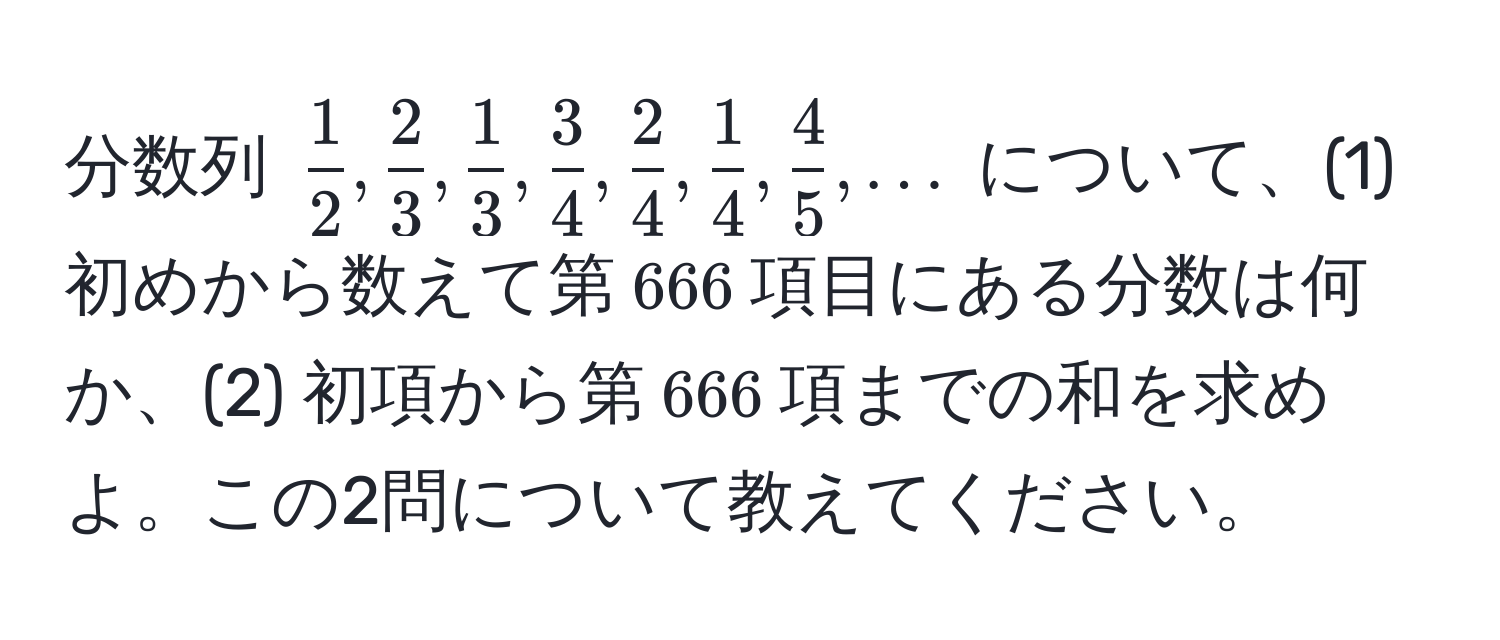 分数列 $ 1/2 ,  2/3 ,  1/3 ,  3/4 ,  2/4 ,  1/4 ,  4/5 , ...$ について、(1) 初めから数えて第$666$項目にある分数は何か、(2) 初項から第$666$項までの和を求めよ。この2問について教えてください。