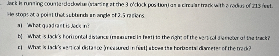 Jack is running counterclockwise (starting at the 3 o’clock position) on a circular track with a radius of 213 feet. 
He stops at a point that subtends an angle of 2.5 radians. 
a) What quadrant is Jack in? 
b) What is Jack’s horizontal distance (measured in feet) to the right of the vertical diameter of the track? 
c) What is Jack’s vertical distance (measured in feet) above the horizontal diameter of the track?