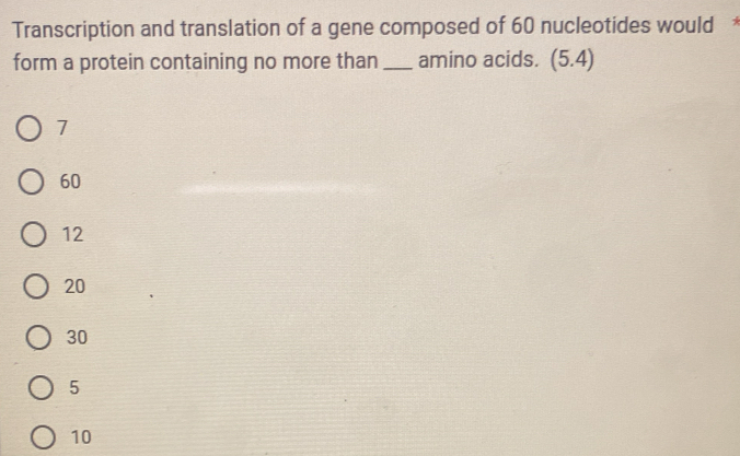 Transcription and translation of a gene composed of 60 nucleotides would *
form a protein containing no more than _amino acids. (5.4)
7
60
12
20
30
5
10