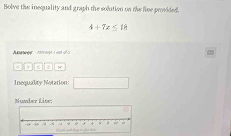 Solve the inequality and graph the solution on the line provided.
4+7x≤ 18
Answer ' Attempt sout o 
< > 2 or 
Inequality Notation: □ 
Number Line: