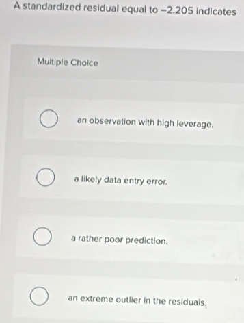 A standardized residual equal to −2.205 indicates
Multiple Choice
an observation with high leverage.
a likely data entry error.
a rather poor prediction.
an extreme outlier in the residuals.