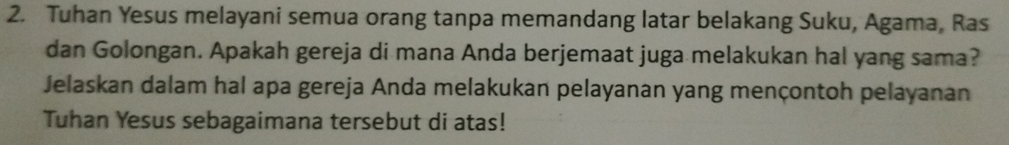 Tuhan Yesus melayani semua orang tanpa memandang latar belakang Suku, Agama, Ras 
dan Golongan. Apakah gereja di mana Anda berjemaat juga melakukan hal yang sama? 
Jelaskan dalam hal apa gereja Anda melakukan pelayanan yang mençontoh pelayanan 
Tuhan Yesus sebagaimana tersebut di atas!