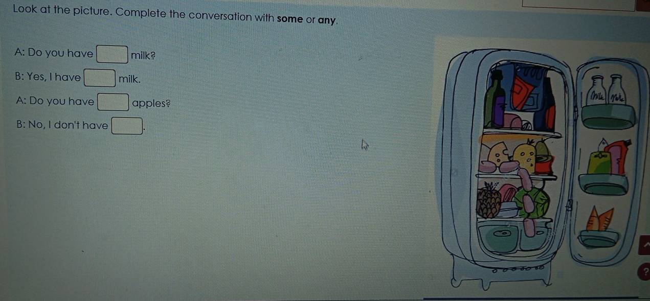 Look at the picture. Complete the conversation with some or any. 
A: Do you have □ milk? 
B: Yes, I have □ milk. 
A: Do you have □ apples? 
B: No, I don't have □.