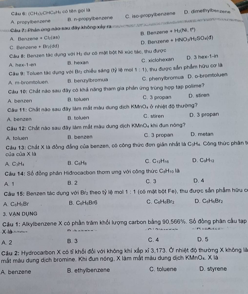 Cầu 6: (CH₃)₂C HC_6H_5 có tên gọi là
A. propylbenzene B. n-propylbenzene C. iso-propylbenzene D. dimethylbenzene
ầu 7: Phản ứng nào sau đây không xảy ram      T n  t  
A. Benzene + Cl₂(as) B. Benzene +H_2(Ni,t^o)
C. Benzene + Br₂(dd) D. Benzene +HNO_3/H_2SO_4(d)
Câu 8: Benzen tác dụng với H₂ dư có mặt bột Ni xúc tác, thu được
A. hex-1-en B. hexan C. xiclohexan D. 3hex-1-in
Câu 9: Toluen tác dụng với Br₂ chiếu sáng (tỷ lệ mol 1:1) 3 , thu được sẵn phẩm hữu cơ là
A. m-bromtoluen. B. benzylbromua C. phenylbromua D. o-bromtoluen
Câu 10: Chất nào sau đây có khả năng tham gia phản ứng trùng hợp tạp polime?
C. 3 propan
A. benzen B. toluen D. stiren
Câu 11: Chất nào sau đây làm mất màu dung dịch KMnO₄ ở nhiệt độ thường?
C. stiren
A. benzen B. toluen D. 3 propan
Câu 12: Chất nào sau đây làm mất màu dung dịch KMnO₄ khi đun nóng?
A. toluen B. benzen C. 3 propan D. metan
Câu 13: Chất X là đồng đẳng của benzen, có công thức đơn giản nhất là C_3H_4. Công thức phân từ
của của X là
C.
A. C_3H_4 B. C_6H_8 C_12H_16 D. C_9H_12
Câu 14 : Số đồng phân Hiđrocacbon thơm ưng với công thức C_8H_10 là
A. 1 B. 2 C. 3 D. 4
Câu 15: Benzen tác dụng với Br_2 theo tỷ lệ mol 1:1 (có mặt bpartial tFe) 0, thu được sản phảm hữu có
A. C_6H_5Br
B. C_6H_6Br6 C. C_6H_6Br_2 D. C_6H_6Br_2
3. VẠN DụNG
Câu 1: Alkylbenzene X có phần trăm khối lượng carbon bằng 90,566%. Số đồng phân cấu tạp
X là   
A. 2 B. 3 C. 4 D. 5
Câu 2: Hydrocarbon X có tỉ khối đối với không khí xấp xỉ 3,173. Ở nhiệt độ thường X không là
mắt màu dung dịch bromine. Khi đun nóng, X làm mất màu dung dịch KMnc O 4. X là
C. toluene
A. benzene B. ethylbenzene D. styrene