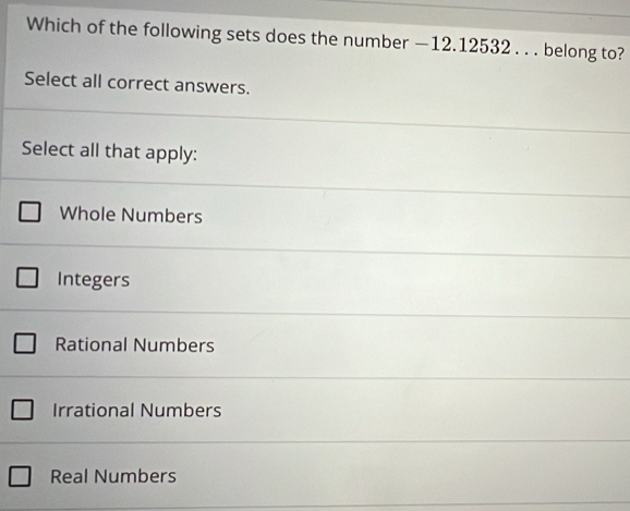 Which of the following sets does the number — 12.12532. . . belong to?
Select all correct answers.
Select all that apply:
Whole Numbers
Integers
Rational Numbers
Irrational Numbers
Real Numbers