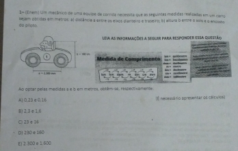 2= (Enem) Um mecânico de uma equipe de corrida necessita que as seguintes medidas realizadas em um camo
do piloto. *ejam obi das em metros: al dislância a entre os eixos cianteiro e traseiro; bị altura b entre o soio e o encosso
Leia as informações a segler para responder essa queseão
Medida de Comprimento
Ao optar pelas medidas a e b em metros, obtém-so, respectivamente:
A) 0,23 e 0,16 (É nesessário apresentar os cálculos)
B) 2, 3 e 1,6
C) 23 e 16
D] 230 e 160
E) 2 300 e 1.600