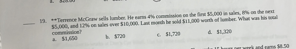 328.00
_
19. **Terrence McGraw sells lumber. He earns 4% commission on the first $5,000 in sales, 8% on the next
$5,000, and 12% on sales over $10,000. Last month he sold $11,000 worth of lumber. What was his total
commission? d. $1,320
a. $1,650 b. $720 c. $1,720
hours per week and earns $8.50