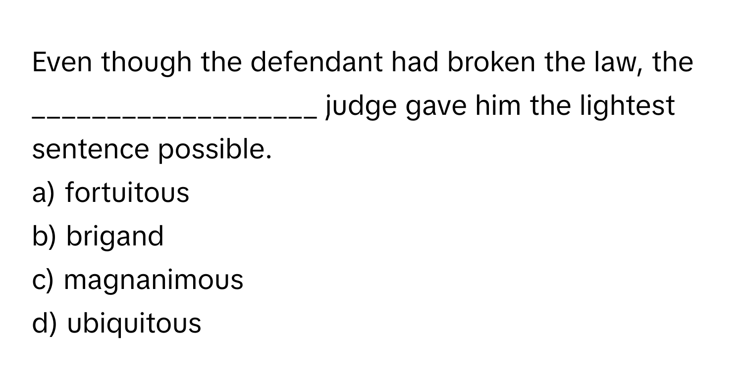 Even though the defendant had broken the law, the ___________________ judge gave him the lightest sentence possible.

a) fortuitous
b) brigand
c) magnanimous
d) ubiquitous