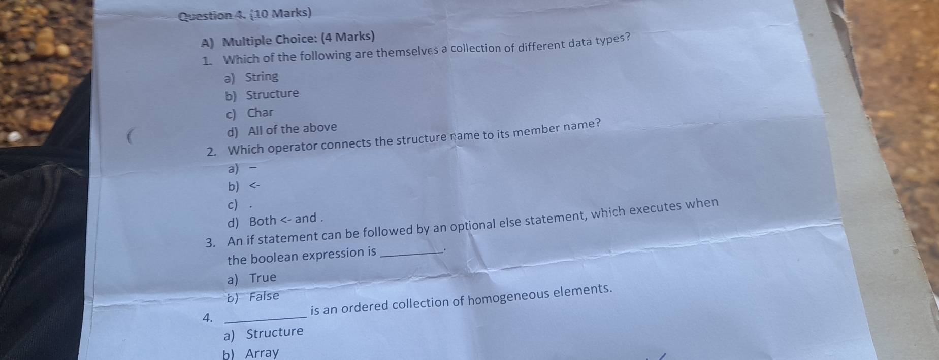 Which of the following are themselves a collection of different data types?
a) String
b) Structure
c) Char
d) All of the above
2. Which operator connects the structure name to its member name?
a) -
b <-
 c) .
d) Both <- and .
3. An if statement can be followed by an optional else statement, which executes when
the boolean expression is_
a) True
b) False
is an ordered collection of homogeneous elements.
4._
a) Structure
b) Array