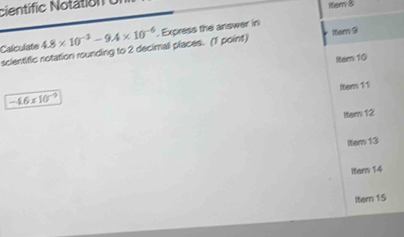 científic Notation U
ltem 8
Calculate 4.8* 10^(-3)-9.4* 10^(-6) Express the answer in
scientific notation rounding to 2 decimali places. (1 point) Item 9
ltem10
Item 11
-4.6* 10^(-9)
Iter 12
lter 13
Itern 14
ltem 15