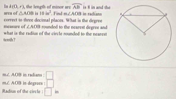 In k(0,r) , the length of minor are widehat AB is 8 in and the 
area of △ AOB is 10in^2 Find m∠ AOB in radians 
correct to three decimal places. What is the degree 
measure of ∠ AOB rounded to the nearest degree and 
what is the radius of the circle rounded to the nearest 
tenth?
m∠ AOB in radians : □
m∠ AOB in degrees : □ 
Radius of the circle : □ in