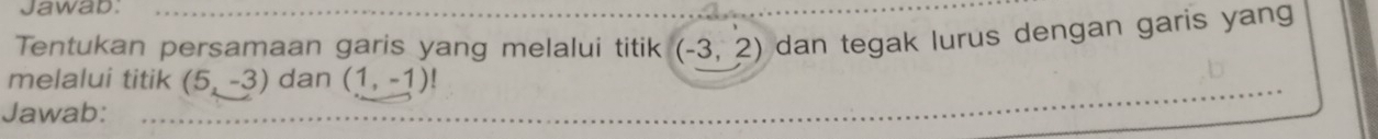 Jawab: 
Tentukan persamaan garis yang melalui titik (-3,2) dan tegak lurus dengan garis yang 
melalui titik (5,-3) dan (1,-1)!
Jawab: