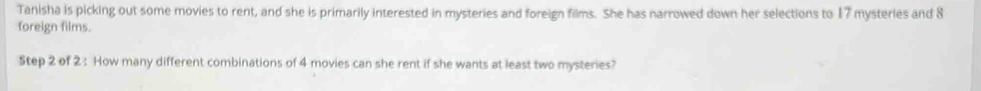Tanisha is picking out some movies to rent, and she is primarily interested in mysteries and foreign films. She has narrowed down her selections to 17 mysteries and 8
foreign films. 
Step 2 of 2 : How many different combinations of 4 movies can she rent if she wants at least two mysteries?