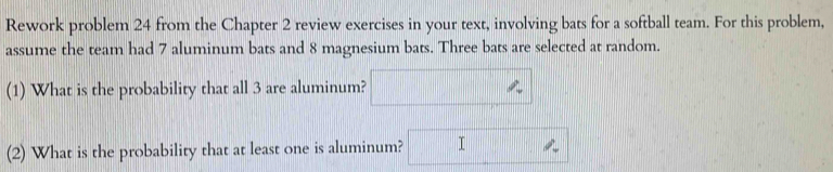 Rework problem 24 from the Chapter 2 review exercises in your text, involving bats for a softball team. For this problem, 
assume the team had 7 aluminum bats and 8 magnesium bats. Three bats are selected at random. 
(1) What is the probability that all 3 are aluminum? 
(2) What is the probability that at least one is aluminum? I