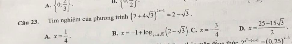 A.  0; 2/3 .
B.  0,frac 2 ^.
Câu 23. Tìm nghiệm của phương trình (7+4sqrt(3))^2x+1=2-sqrt(3).
A. x= 1/4 .
B. x=-1+log _7+4sqrt(3)(2-sqrt(3)) .C. x=- 3/4 . D. x= (25-15sqrt(3))/2 . 
ng thức 2^(x^2)-6x+1=(0.25)^x-3