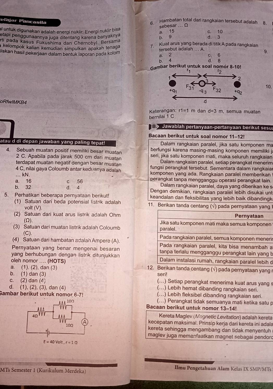 Pelajar Pancasila 6. Hambatan total dari rangkaian tersebut adalah 8.
sebesar ... Ω
al untuk digunakan adalah energi nuklir. Energi nuklir bisa c. 10
a. 15
etapi penggunaannya juga ditentang karena banyaknya d. 3
b. 9
rti pada kasus Fukushima dan Chernobyl. Bersama 7. Kuat arus yang berada di titik A pada rangkaian
a kelompok kalian kemudian simpulkan apakah tenaga 9.
liskan hasil pekerjaan dalam bentuk laporan pada kolom tersebut adalah . A.
a. 2 c. 6
b. 4 d. 8
Gambar berikut untuk soal nomor 8-10!
10.
oRfwlMKB4 d=3m , semua muatan
Keterangan: r1=1m dan
bernilai 1 C
B Jawablah pertanyaan-pertanyaan berikut sesua
Bacaan berikut untuk soal nomor 11-12!
atau d di depan jawaban yang paling tepat! Dalam rangkaian paralel, jika satu komponen ma
4. Sebuah muatan positif memiliki besar muatan berfungsi karena masing-masing komponen memiliki j
2 C. Apabila pada jarak 500 cm dari muatan seri, jika satu komponen mati, maka seluruh rangkaian
terdapat muatan negatif dengan besar muatan Dalam rangkaian paralel, setiap perangkat menerim
fungsi perangkat tersebut. Sementara dalam rangkaiar
4 C, nilai gaya Coloumb antar keduanya adalah
… kN. komponen yang ada. Rangkaian paralel memberikan
perangkat tanpa mengganggu operasi perangkat lain.
a. 16 c 56 Dalam rangkaian paralel, daya yang diberikan ke s
b. 32 d. 4 Dengan demikian, rangkaian paralel lebih disukai unt
5. Perhatikan beberapa pernyataan berikut! keandalan dan fleksibilitas yang lebih baik dibandingk
(1) Satuan dari beda potensial listrik adalah 11. Berikan tanda centang (√) pada pernyataan yang !
volt (V).
(2) Satuan dari kuat arus listrik adalah Ohm
(Ω). n
(3) Satuan dari muatan listrik adalah Coloumb 
(C). ir
(4) Satuan dari hambatan adalan Ampere (A).
a
Pernyataan yang benar mengenai besaran  b
yang berhubungan dengan listrik ditunjukkan
oleh nomor .... (HOTS)
d
a. (1). (2), dan (3)
12. Berikan tanda centang (√) pada pernyataan yang r
b. (1) dan (3) seri!
c. (2) dan (4)
(...) Setiap perangkat menerima kuat arus yang s
d. (1), (2), (3), dan (4)
(...) Lebih hemat dibanding rangkaian seri.
Gambar berikut untuk nomor 6-7! (...) Lebih fleksibel dibanding rangkaian seri.
(...) Perangkat tidak semuanya mati ketika satu p
Bacaan berikut untuk nomor 13-14!
Kereta Maglev (Magnetic Levitation) adalah kereta
kecepatan maksimal. Prinsip kerja dari kereta ini adala
kereta sehingga mengambang dan tidak menyentuh
maglev juga memanfaatkan magnet sebagai pendord
MTs Semester 1 (Kurikulum Merdeka)
Ilmu Pengetahuan Alam Kelas IX SMP/MTs