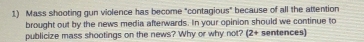 Mass shooting gun violence has become "contagious" because of all the attention 
brought out by the news media afterwards. In your opinion should we continue to 
publicize mass shootings on the news? Why or why not? (2+ sentences)