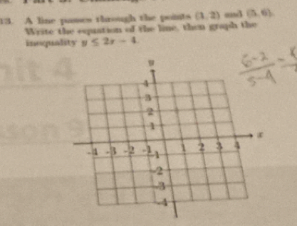 A line passes through the points (1,2) and (5,6)
Write the eqpuation of the line, then graph the 
imoqundity y≤ 2x-4.