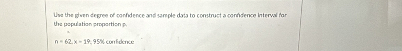 Use the given degree of confidence and sample data to construct a confidence interval for 
the population proportion p.
n=62, x=19; 95% confdence