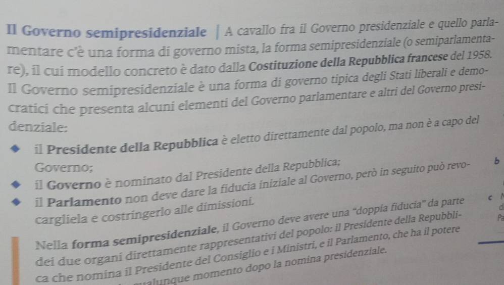 Il Governo semipresidenziale | A cavallo fra il Governo presidenziale e quello parla- 
mentare c'è una forma di governo mista, la forma semipresidenziale (o semiparlamenta- 
re), íl cuí modello concreto è dato dalla Costituzione della Repubblica francese del 1958. 
Il Governo semipresidenziale è una forma di governo tipica degli Stati liberali e demo- 
cratici che presenta alcuni elementi del Governo parlamentare e altri del Governo presi- 
denziale: 
il Presidente della Repubblica è eletto direttamente dal popolo, ma non è a capo del 
Governo; 
il Governo è nominato dal Presidente della Repubblica; 
il Parlamento non deve dare la fiducia iniziale al Governo, però in seguito può revo- b 
cargliela e costringerlo alle dimissioni. 
C 
Nella forma semipresidenziale, il Governo deve avere una “doppía fiducia” da parte c 1 
dei due organí direttamente rappresentativi del popolo: il Presidente della Repubbli- Pa 
ca che nomina il Presidente del Consiglio e i Ministri, e il Parlamento, che ha il potere 
alunque momento dopo la nomina presidenziale.