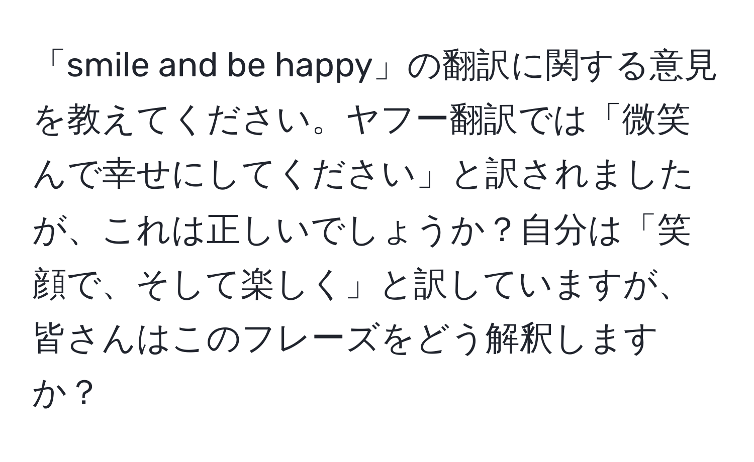 「smile and be happy」の翻訳に関する意見を教えてください。ヤフー翻訳では「微笑んで幸せにしてください」と訳されましたが、これは正しいでしょうか？自分は「笑顔で、そして楽しく」と訳していますが、皆さんはこのフレーズをどう解釈しますか？