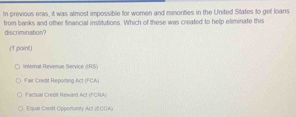 In previous eras, it was almost impossible for women and minorities in the United States to get loans
from banks and other financial institutions. Which of these was created to help eliminate this
discrimination?
(1 point)
Internal Revenue Service (IRS)
Fair Credit Reporting Act (FCA)
Factual Credit Reward Act (FCRA)
Equal Credit Opportunity Act (ECOA)