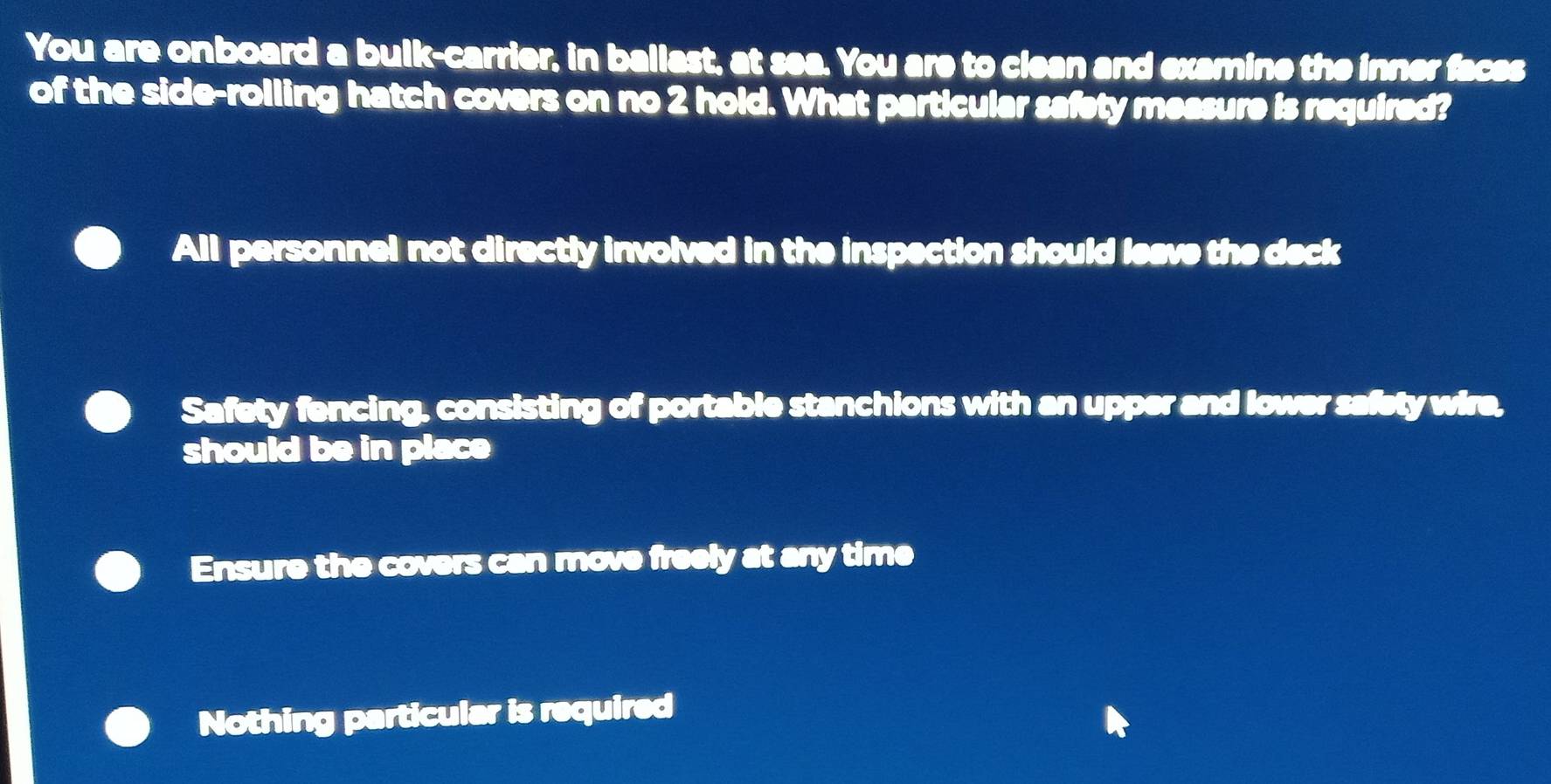 You are onboard a bulk-carrier, in ballast, at sea. You are to clean and examine the inner faces
of the side-rolling hatch covers on no 2 hold. What particular safety measure is required?
All personnel not directly involved in the inspection should leave the deck
Safety fencing, consisting of portable stanchions with an upper and lower safety wire,
should be in place
Ensure the covers can move freely at any time
Nothing particular is required