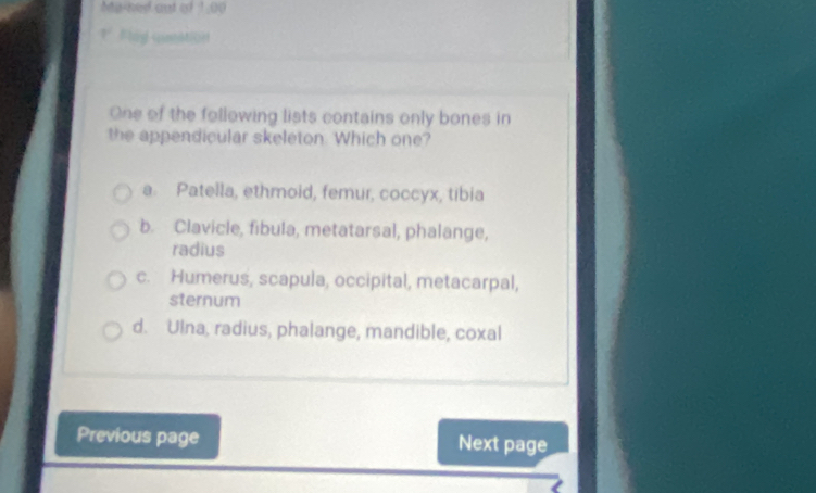 Mained out of 1,00
| #lág connt[n
One of the following lists contains only bones in
the appendicular skeleton Which one?
a Patella, ethmoid, femur, coccyx, tibia
b. Clavicle, fibula, metatarsal, phalange,
radius
c. Humerus, scapula, occipital, metacarpal,
sternum
d. Ulna, radius, phalange, mandible, coxal
Previous page Next page